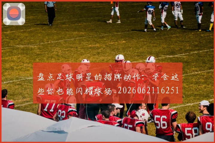 盘点足球明星的招牌动作:学会这些你也能闪耀球场_20260621162516_20260711200828