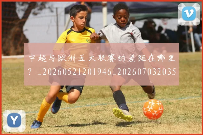 中超与欧洲五大联赛的差距在哪里?_20260521201946_20260703203527