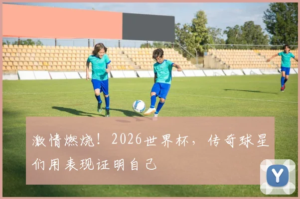 激情燃烧!2026世界杯,传奇球星们用表现证明自己
