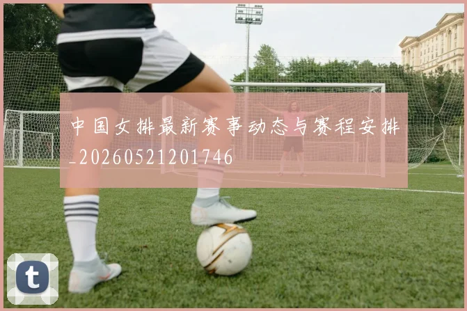 中国女排最新赛事动态与赛程安排_20260521201746