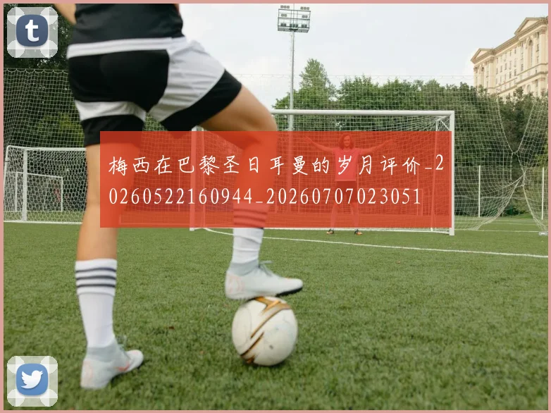 梅西在巴黎圣日耳曼的岁月评价_20260522160944_20260707023051