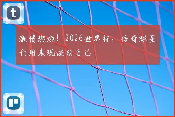 激情燃烧!2026世界杯,传奇球星们用表现证明自己