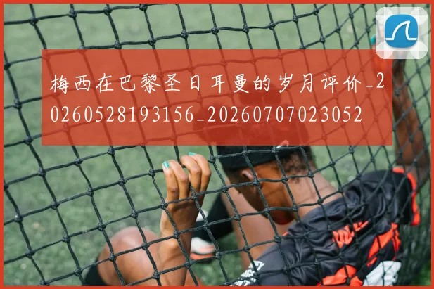 梅西在巴黎圣日耳曼的岁月评价_20260528193156_20260707023052