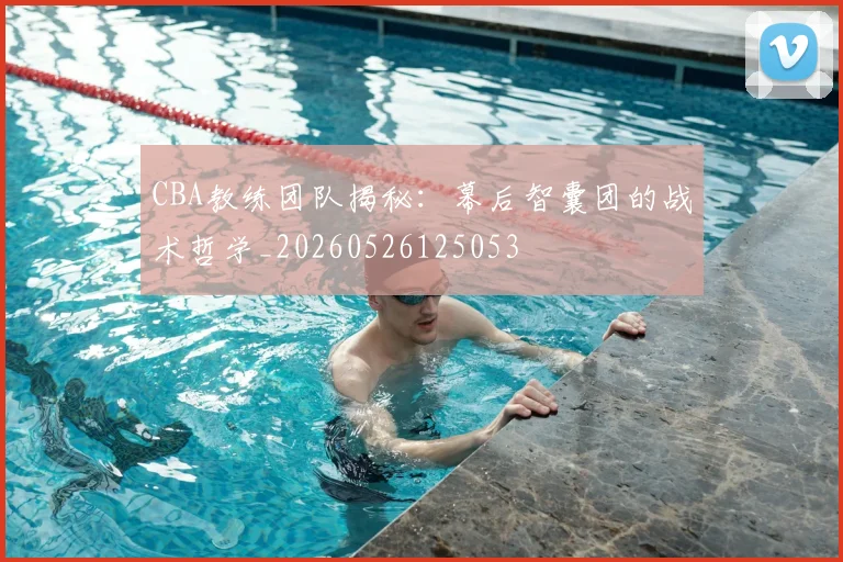 CBA教练团队揭秘:幕后智囊团的战术哲学_20260526125053