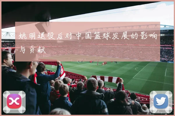 姚明退役后对中国篮球发展的影响与贡献
