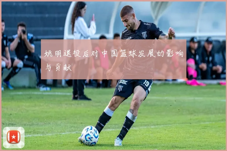 姚明退役后对中国篮球发展的影响与贡献