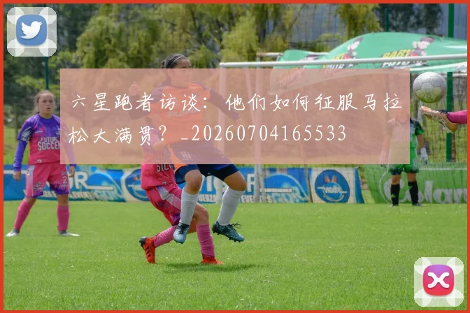 六星跑者访谈：他们如何征服马拉松大满贯？_20260704165533