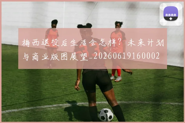 梅西退役后生活会怎样？未来计划与商业版图展望_20260619160002