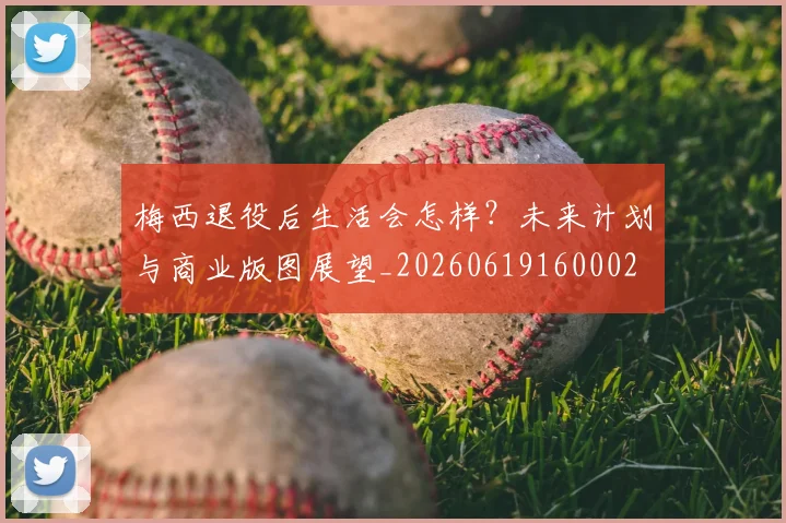 梅西退役后生活会怎样？未来计划与商业版图展望_20260619160002