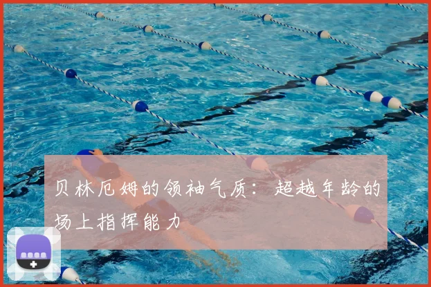 贝林厄姆的领袖气质:超越年龄的场上指挥能力