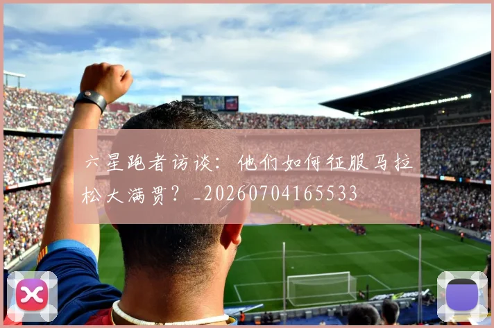 六星跑者访谈:他们如何征服马拉松大满贯?_20260704165533