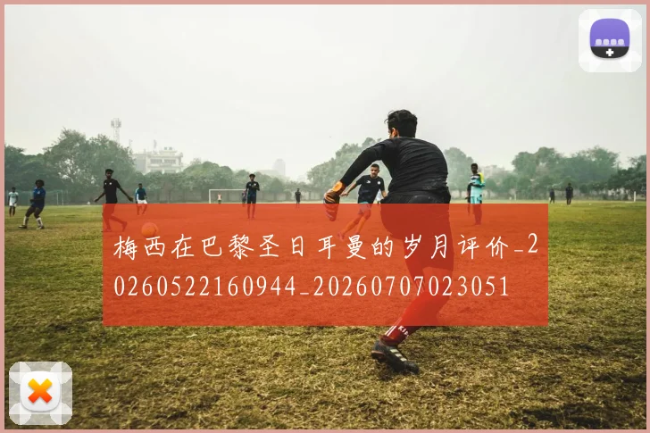 梅西在巴黎圣日耳曼的岁月评价_20260522160944_20260707023051