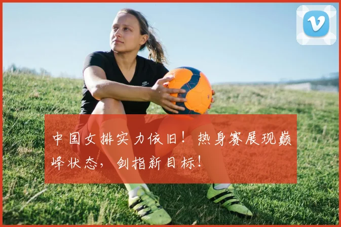 中国女排实力依旧!热身赛展现巅峰状态,剑指新目标!