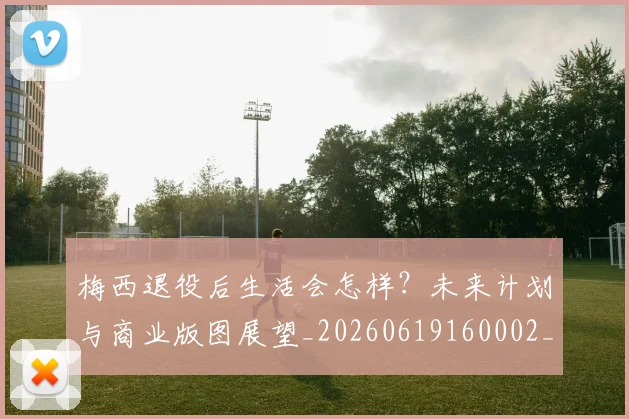 梅西退役后生活会怎样？未来计划与商业版图展望_20260619160002_20260708190155_20260731182800