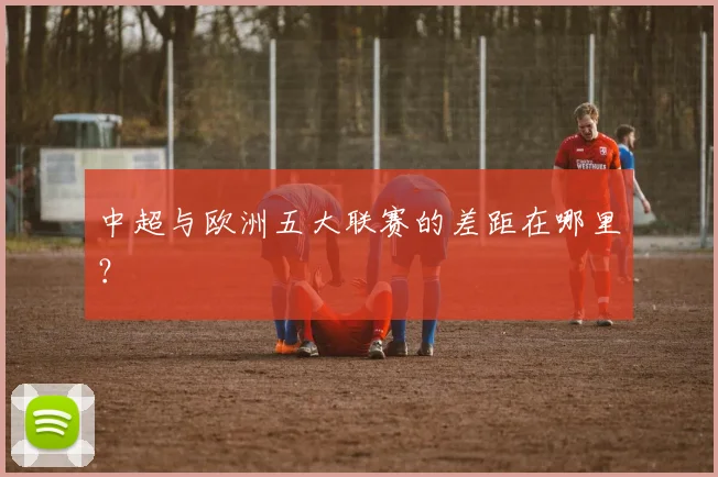 中超与欧洲五大联赛的差距在哪里？