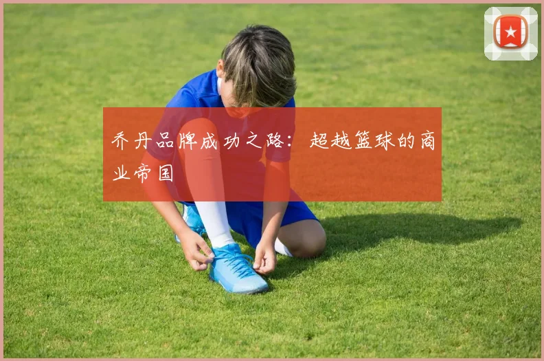 乔丹品牌成功之路:超越篮球的商业帝国