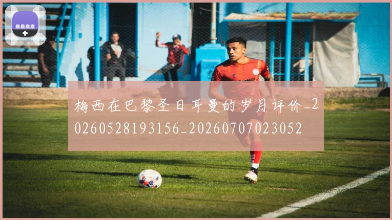 梅西在巴黎圣日耳曼的岁月评价_20260528193156_20260707023052
