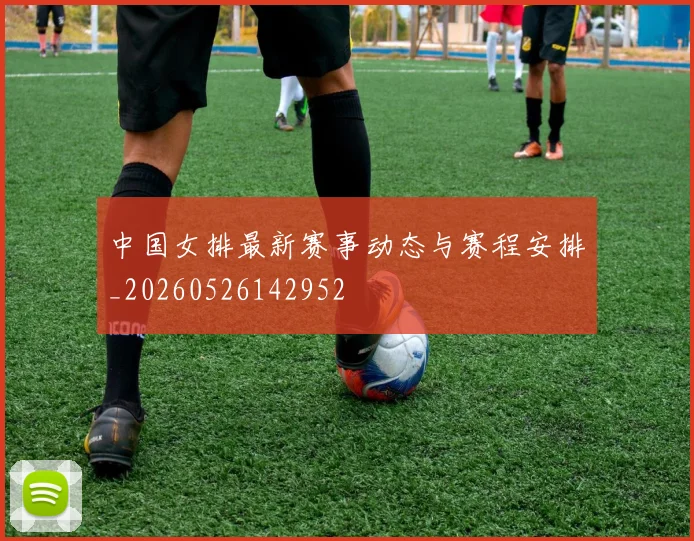 中国女排最新赛事动态与赛程安排_20260526142952