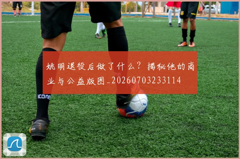 姚明退役后做了什么?揭秘他的商业与公益版图_20260703233114