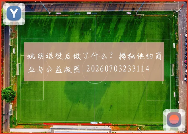 姚明退役后做了什么?揭秘他的商业与公益版图_20260703233114